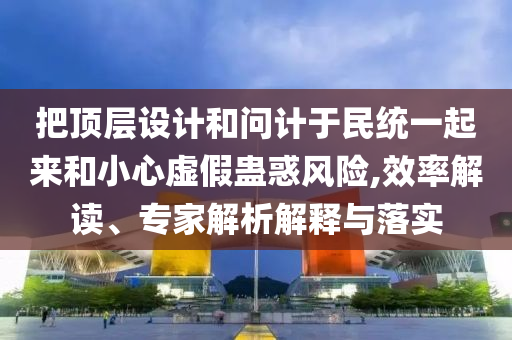 把頂層設(shè)計(jì)和問計(jì)于民統(tǒng)一起來和小心虛假蠱惑風(fēng)險(xiǎn),效率解讀、專家解析解釋與落實(shí)