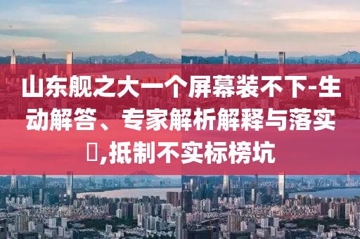 山東艦之大一個屏幕裝不下-生動解答、專家解析解釋與落實?,抵制不實標(biāo)榜坑