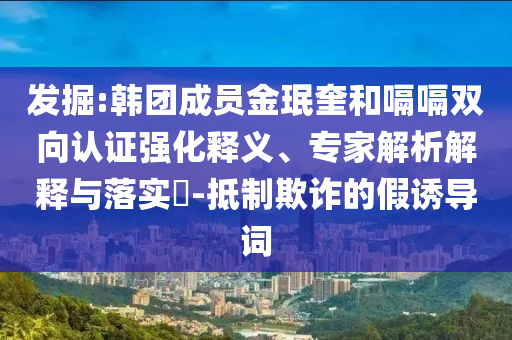 發(fā)掘:韓團成員金珉奎和嗝嗝雙向認證強化釋義、專家解析解釋與落實?-抵制欺詐的假誘導詞
