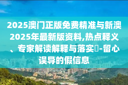 2025澳門正版免費(fèi)精準(zhǔn)與新澳2025年最新版資料,熱點(diǎn)釋義、專家解讀解釋與落實(shí)?-留心誤導(dǎo)的假信息