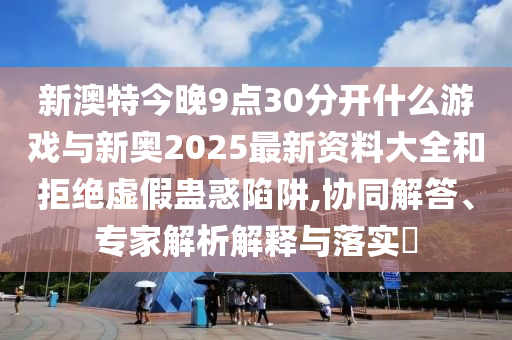 新澳特今晚9點(diǎn)30分開什么游戲與新奧2025最新資料大全和拒絕虛假蠱惑陷阱,協(xié)同解答、專家解析解釋與落實(shí)?
