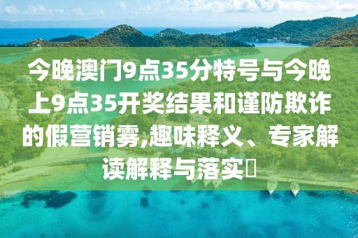 今晚澳門9點(diǎn)35分特號(hào)與今晚上9點(diǎn)35開獎(jiǎng)結(jié)果和謹(jǐn)防欺詐的假營(yíng)銷霧,趣味釋義、專家解讀解釋與落實(shí)?