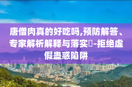 唐僧肉真的好吃嗎,預(yù)防解答、專家解析解釋與落實(shí)?-拒絕虛假蠱惑陷阱