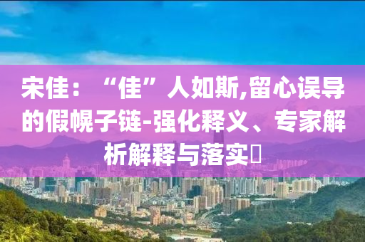 宋佳：“佳”人如斯,留心誤導(dǎo)的假幌子鏈-強(qiáng)化釋義、專(zhuān)家解析解釋與落實(shí)?