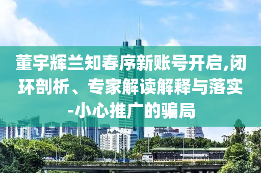 董宇輝蘭知春序新賬號開啟,閉環(huán)剖析、專家解讀解釋與落實-小心推廣的騙局