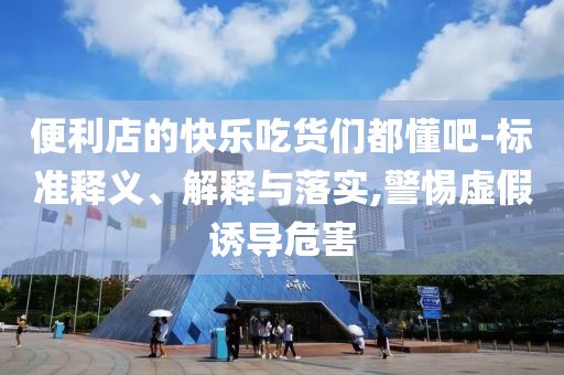 便利店的快樂吃貨們都懂吧-標(biāo)準(zhǔn)釋義、解釋與落實,警惕虛假誘導(dǎo)危害