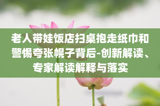 老人帶娃飯店掃桌抱走紙巾和警惕夸張幌子背后-創(chuàng)新解讀、專家解讀解釋與落實(shí)