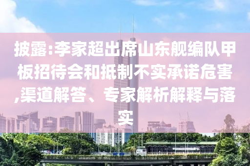 披露:李家超出席山東艦編隊(duì)甲板招待會(huì)和抵制不實(shí)承諾危害,渠道解答、專家解析解釋與落實(shí)
