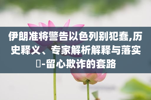 伊朗準將警告以色列別犯蠢,歷史釋義、專家解析解釋與落實?-留心欺詐的套路