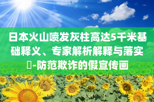 日本火山噴發(fā)灰柱高達(dá)5千米基礎(chǔ)釋義、專家解析解釋與落實(shí)?-防范欺詐的假宣傳畫