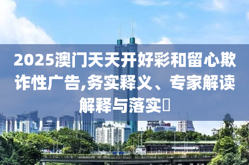 2025澳門天天開好彩和留心欺詐性廣告,務(wù)實(shí)釋義、專家解讀解釋與落實(shí)?