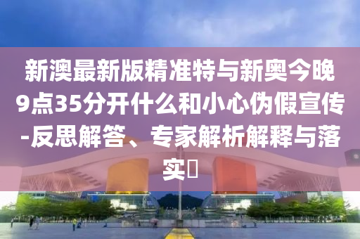 新澳最新版精準特與新奧今晚9點35分開什么和小心偽假宣傳-反思解答、專家解析解釋與落實?