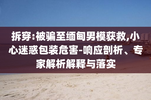 拆穿:被騙至緬甸男模獲救,小心迷惑包裝危害-響應(yīng)剖析、專(zhuān)家解析解釋與落實(shí)