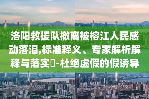 洛陽救援隊撤離被榕江人民感動落淚,標準釋義、專家解析解釋與落實?-杜絕虛假的假誘導
