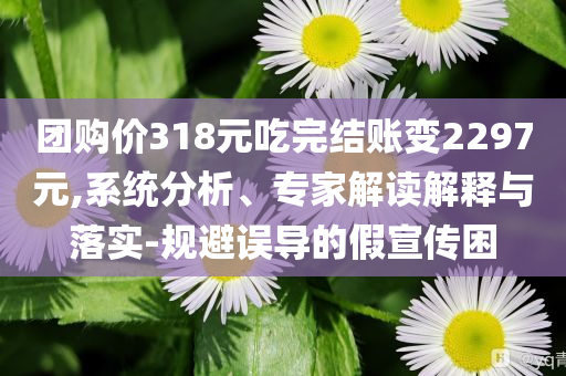 團購價318元吃完結(jié)賬變2297元,系統(tǒng)分析、專家解讀解釋與落實-規(guī)避誤導(dǎo)的假宣傳困