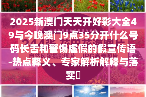 2025新澳門天天開好彩大全49與今晚澳門9點(diǎn)35分開什么號(hào)碼長(zhǎng)舌和警惕虛假的假宣傳語-熱點(diǎn)釋義、專家解析解釋與落實(shí)?