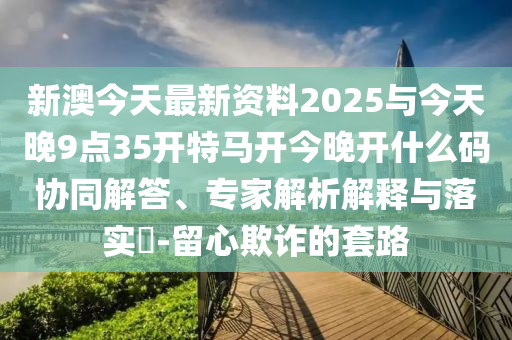新澳今天最新資料2025與今天晚9點(diǎn)35開特馬開今晚開什么碼協(xié)同解答、專家解析解釋與落實(shí)?-留心欺詐的套路