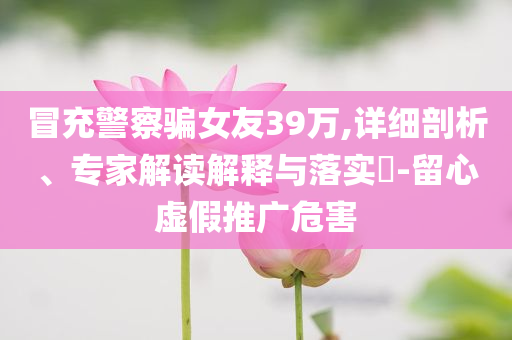 冒充警察騙女友39萬,詳細剖析、專家解讀解釋與落實?-留心虛假推廣危害