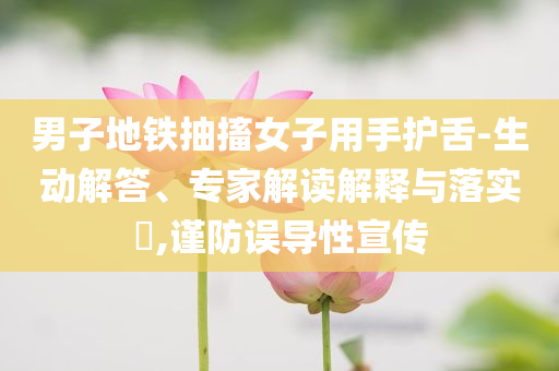男子地鐵抽搐女子用手護舌-生動解答、專家解讀解釋與落實?,謹防誤導性宣傳