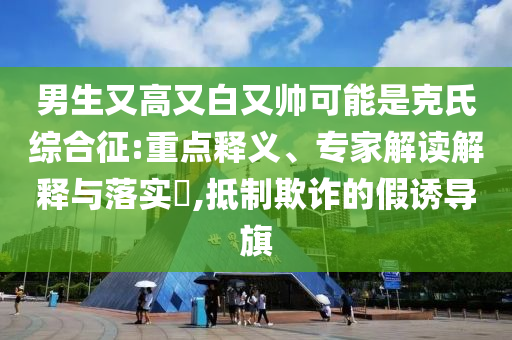 男生又高又白又帥可能是克氏綜合征:重點釋義、專家解讀解釋與落實?,抵制欺詐的假誘導旗