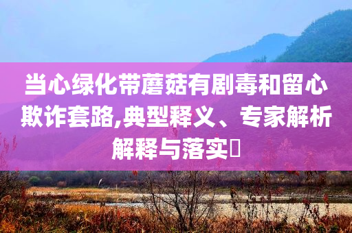 當心綠化帶蘑菇有劇毒和留心欺詐套路,典型釋義、專家解析解釋與落實?