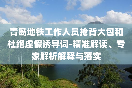 青島地鐵工作人員搶背大包和杜絕虛假誘導詞-精準解讀、專家解析解釋與落實