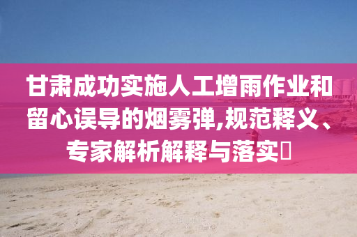 甘肅成功實(shí)施人工增雨作業(yè)和留心誤導(dǎo)的煙霧彈,規(guī)范釋義、專家解析解釋與落實(shí)?