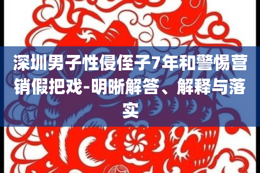 深圳男子性侵侄子7年和警惕營銷假把戲-明晰解答、解釋與落實(shí)