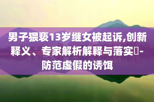 男子猥褻13歲繼女被起訴,創(chuàng)新釋義、專家解析解釋與落實(shí)?-防范虛假的誘餌