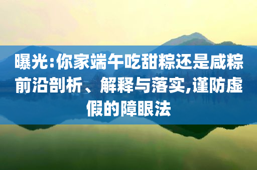 曝光:你家端午吃甜粽還是咸粽前沿剖析、解釋與落實,謹防虛假的障眼法