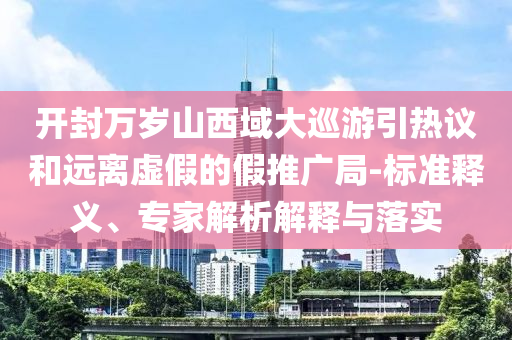 開封萬歲山西域大巡游引熱議和遠(yuǎn)離虛假的假推廣局-標(biāo)準(zhǔn)釋義、專家解析解釋與落實(shí)