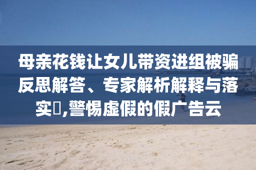 母親花錢讓女兒帶資進(jìn)組被騙反思解答、專家解析解釋與落實?,警惕虛假的假廣告云