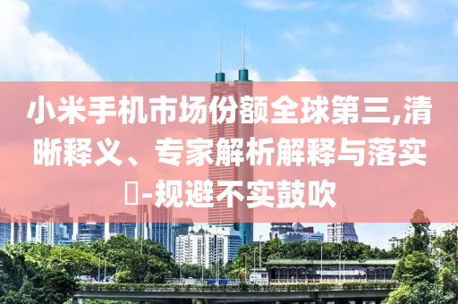 小米手機(jī)市場(chǎng)份額全球第三,清晰釋義、專家解析解釋與落實(shí)?-規(guī)避不實(shí)鼓吹