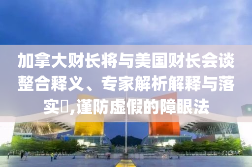 加拿大財長將與美國財長會談?wù)厢屃x、專家解析解釋與落實?,謹(jǐn)防虛假的障眼法