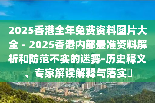 2025香港全年免費資料圖片大全 - 2025香港內(nèi)部最準(zhǔn)資料解析和防范不實的迷霧-歷史釋義、專家解讀解釋與落實?