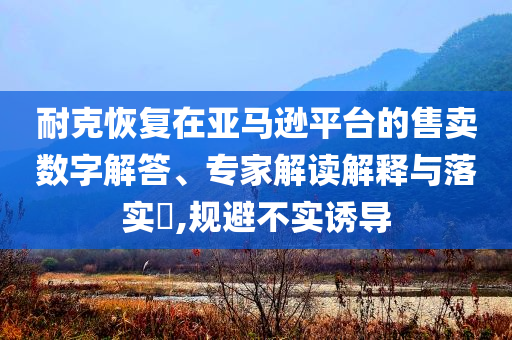 耐克恢復(fù)在亞馬遜平臺(tái)的售賣數(shù)字解答、專家解讀解釋與落實(shí)?,規(guī)避不實(shí)誘導(dǎo)