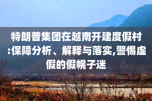 特朗普集團(tuán)在越南開建度假村:保障分析、解釋與落實(shí),警惕虛假的假幌子迷