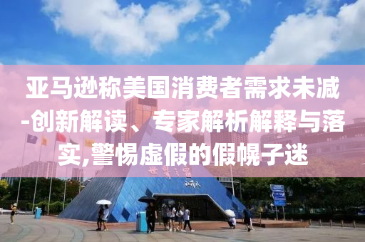 亞馬遜稱美國消費者需求未減-創(chuàng)新解讀、專家解析解釋與落實,警惕虛假的假幌子迷