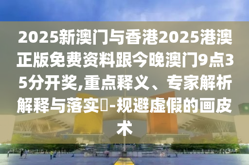 2025新澳門與香港2025港澳正版免費(fèi)資料跟今晚澳門9點(diǎn)35分開獎(jiǎng),重點(diǎn)釋義、專家解析解釋與落實(shí)?-規(guī)避虛假的畫皮術(shù)