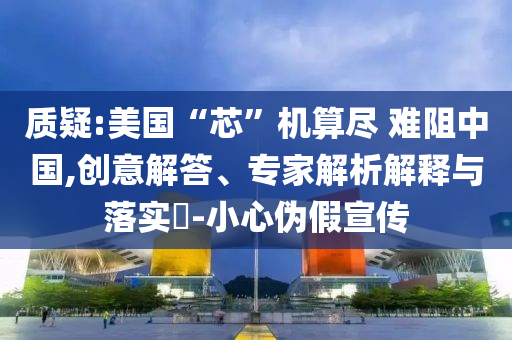 質(zhì)疑:美國“芯”機算盡 難阻中國,創(chuàng)意解答、專家解析解釋與落實?-小心偽假宣傳