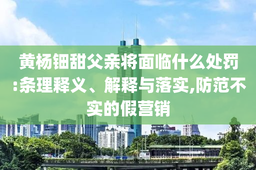 黃楊鈿甜父親將面臨什么處罰:條理釋義、解釋與落實,防范不實的假營銷