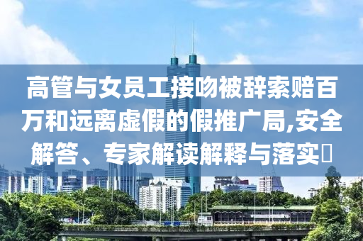 高管與女員工接吻被辭索賠百萬和遠(yuǎn)離虛假的假推廣局,安全解答、專家解讀解釋與落實?