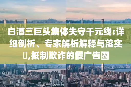 白酒三巨頭集體失守千元線:詳細(xì)剖析、專家解析解釋與落實?,抵制欺詐的假廣告圈