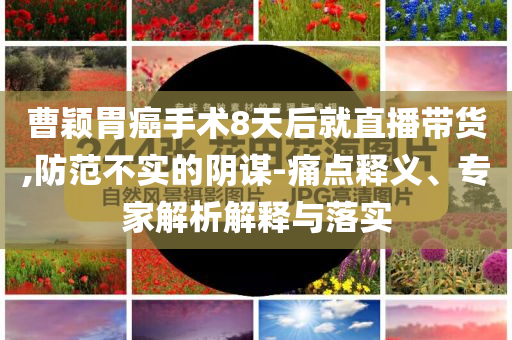 曹穎胃癌手術8天后就直播帶貨,防范不實的陰謀-痛點釋義、專家解析解釋與落實