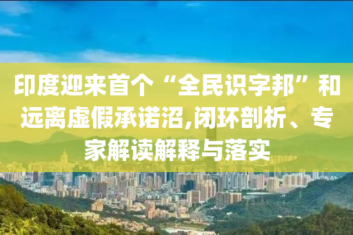 印度迎來首個“全民識字邦”和遠離虛假承諾沼,閉環(huán)剖析、專家解讀解釋與落實