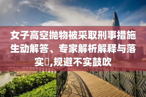 女子高空拋物被采取刑事措施生動解答、專家解析解釋與落實?,規(guī)避不實鼓吹