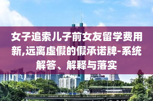 女子追索兒子前女友留學(xué)費(fèi)用新,遠(yuǎn)離虛假的假承諾牌-系統(tǒng)解答、解釋與落實(shí)