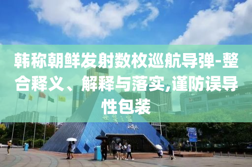 韓稱朝鮮發(fā)射數(shù)枚巡航導(dǎo)彈-整合釋義、解釋與落實(shí),謹(jǐn)防誤導(dǎo)性包裝