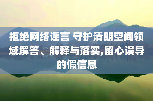 拒絕網(wǎng)絡(luò)謠言 守護(hù)清朗空間領(lǐng)域解答、解釋與落實(shí),留心誤導(dǎo)的假信息