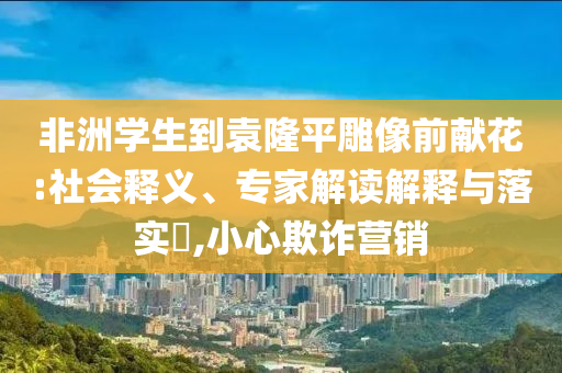 非洲學(xué)生到袁隆平雕像前獻(xiàn)花:社會釋義、專家解讀解釋與落實(shí)?,小心欺詐營銷